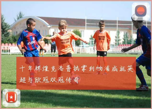 十年辉煌克洛普执掌利物浦成就英超与欧冠双冠传奇