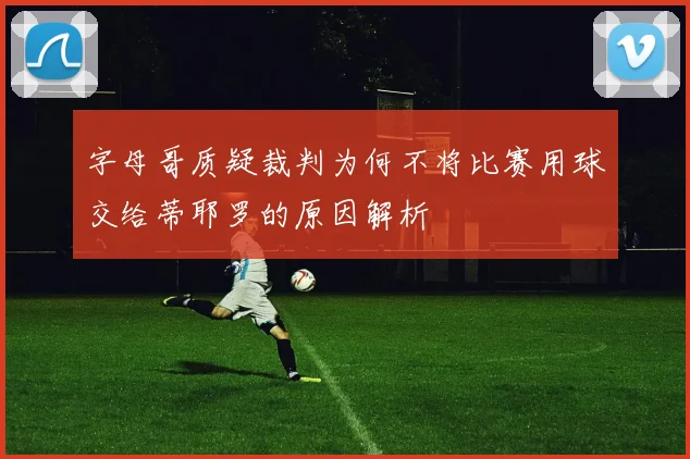 字母哥质疑裁判为何不将比赛用球交给蒂耶罗的原因解析