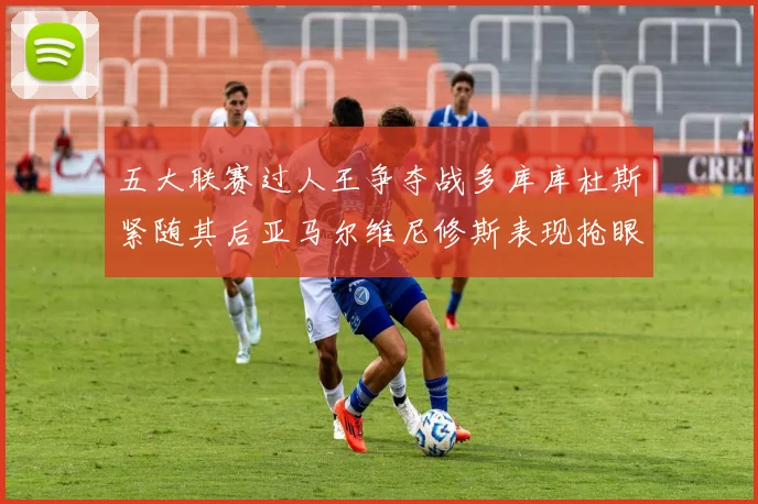 五大联赛过人王争夺战多库库杜斯紧随其后亚马尔维尼修斯表现抢眼