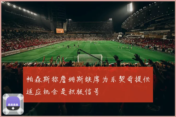 帕森斯称詹姆斯缺席为东契奇提供适应机会是积极信号