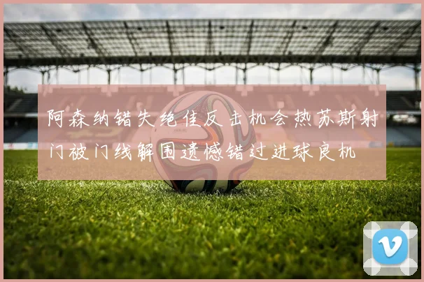 阿森纳错失绝佳反击机会热苏斯射门被门线解围遗憾错过进球良机