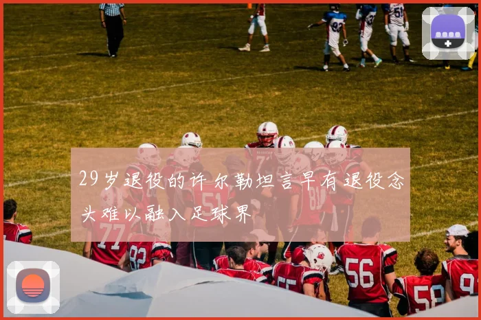 29岁退役的许尔勒坦言早有退役念头难以融入足球界