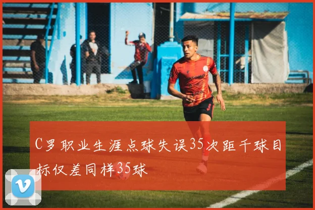 C罗职业生涯点球失误35次距千球目标仅差同样35球