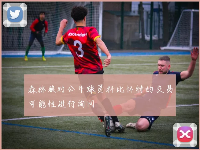 森林狼对公牛球员科比怀特的交易可能性进行询问