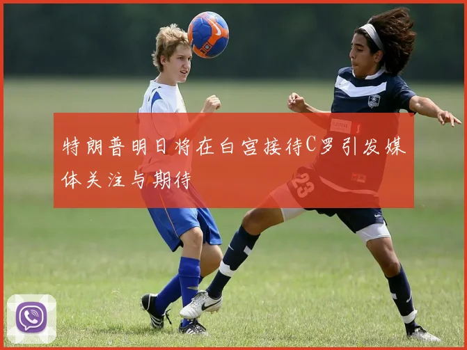特朗普明日将在白宫接待C罗引发媒体关注与期待