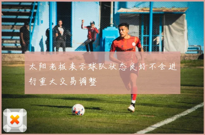 太阳老板表示球队状态良好不会进行重大交易调整