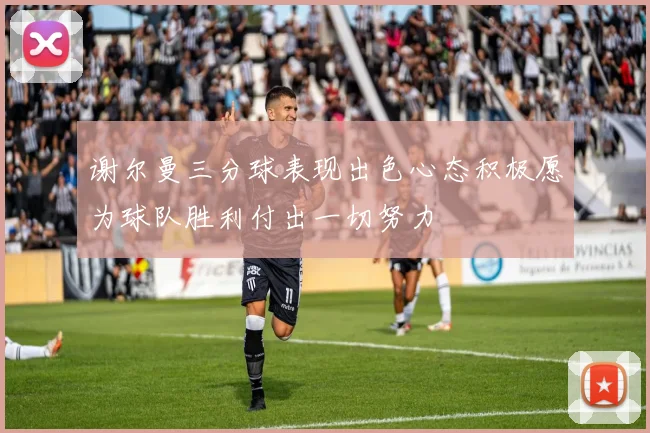 谢尔曼三分球表现出色心态积极愿为球队胜利付出一切努力