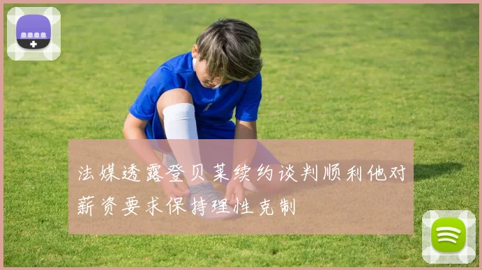 法媒透露登贝莱续约谈判顺利他对薪资要求保持理性克制