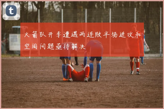 火箭队开季遭遇两连败半场进攻和空间问题亟待解决