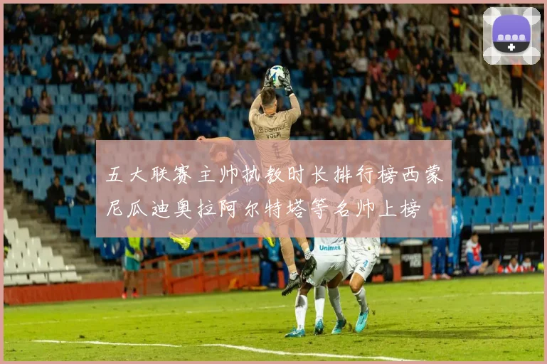 五大联赛主帅执教时长排行榜西蒙尼瓜迪奥拉阿尔特塔等名帅上榜