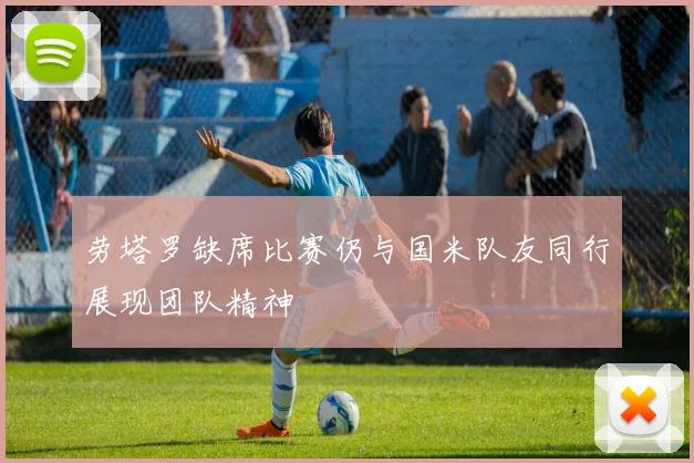 劳塔罗缺席比赛仍与国米队友同行展现团队精神