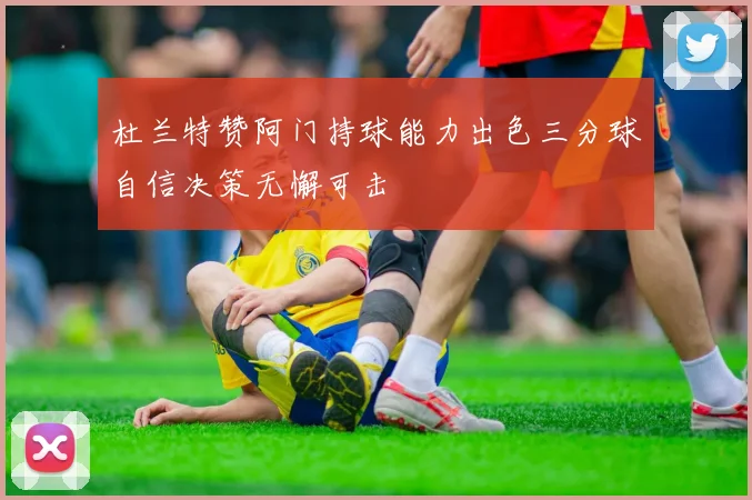 杜兰特赞阿门持球能力出色三分球自信决策无懈可击