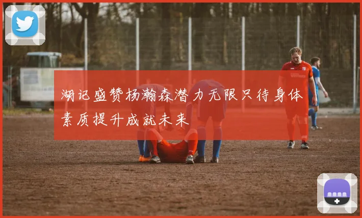 湖记盛赞杨瀚森潜力无限只待身体素质提升成就未来