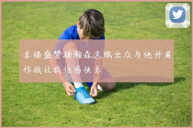乐福盛赞杨瀚森天赋出众与他并肩作战让我倍感快乐