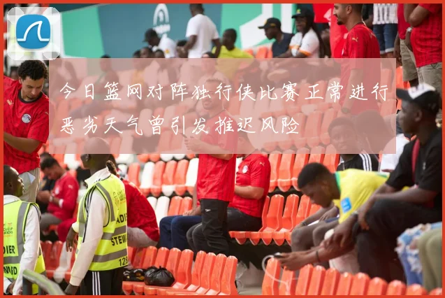 今日篮网对阵独行侠比赛正常进行恶劣天气曾引发推迟风险