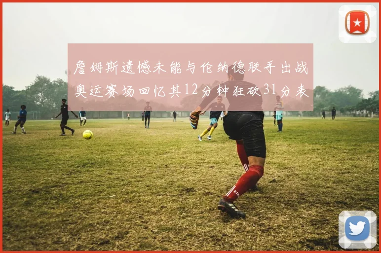 詹姆斯遗憾未能与伦纳德联手出战奥运赛场回忆其12分钟狂砍31分表现
