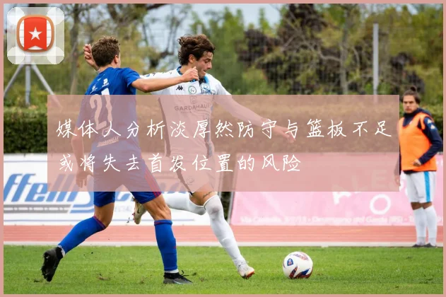 媒体人分析淡厚然防守与篮板不足或将失去首发位置的风险