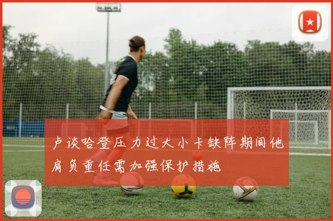 卢谈哈登压力过大小卡缺阵期间他肩负重任需加强保护措施