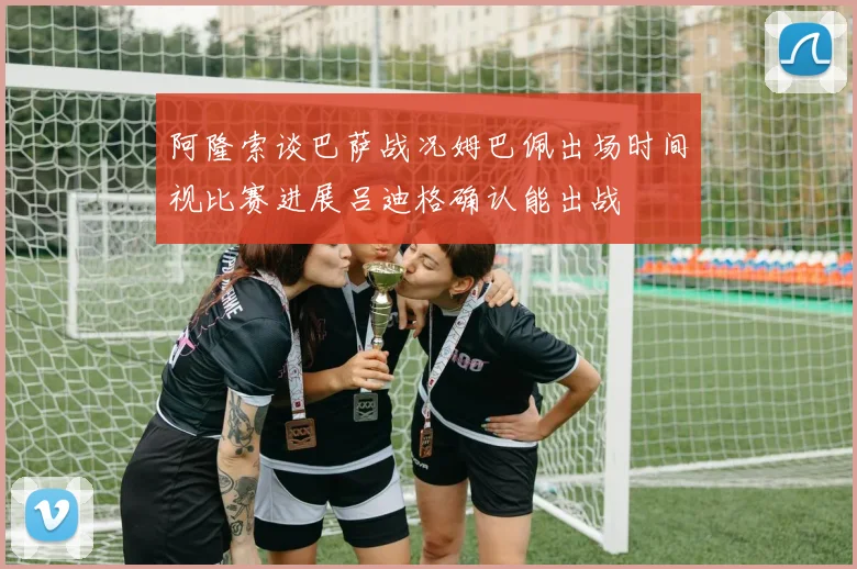 阿隆索谈巴萨战况姆巴佩出场时间视比赛进展吕迪格确认能出战