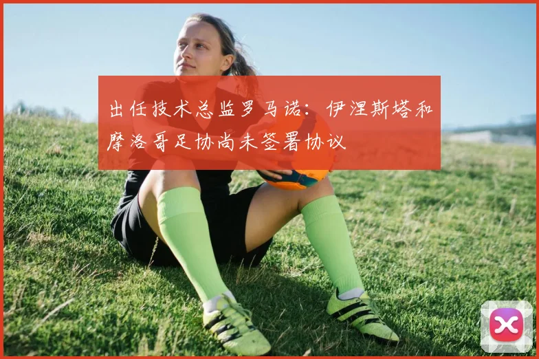 出任技术总监罗马诺：伊涅斯塔和摩洛哥足协尚未签署协议