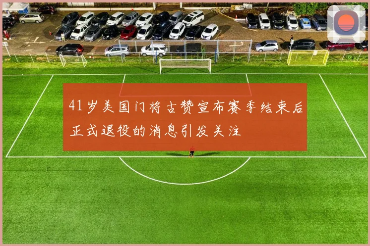 41岁美国门将古赞宣布赛季结束后正式退役的消息引发关注
