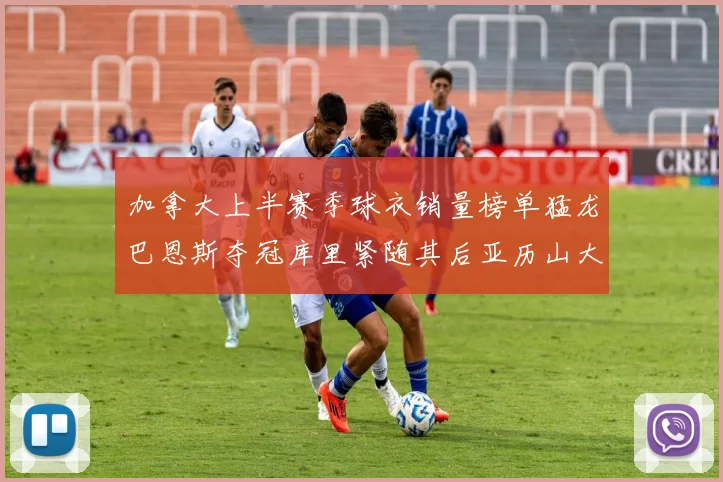 加拿大上半赛季球衣销量榜单猛龙巴恩斯夺冠库里紧随其后亚历山大位列第五