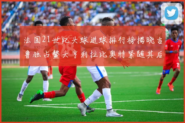 法国21世纪头球进球排行榜揭晓吉鲁独占鳌头亨利拉比奥特紧随其后