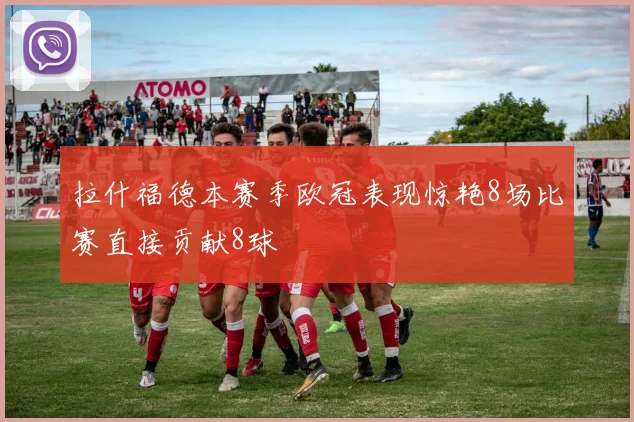 拉什福德本赛季欧冠表现惊艳8场比赛直接贡献8球
