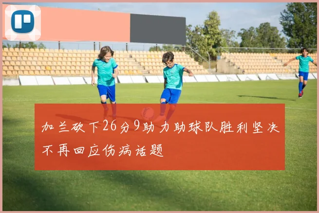 加兰砍下26分9助力助球队胜利坚决不再回应伤病话题