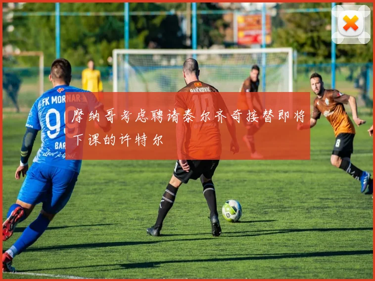 摩纳哥考虑聘请泰尔齐奇接替即将下课的许特尔