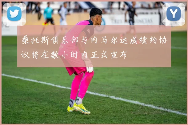桑托斯俱乐部与内马尔达成续约协议将在数小时内正式宣布