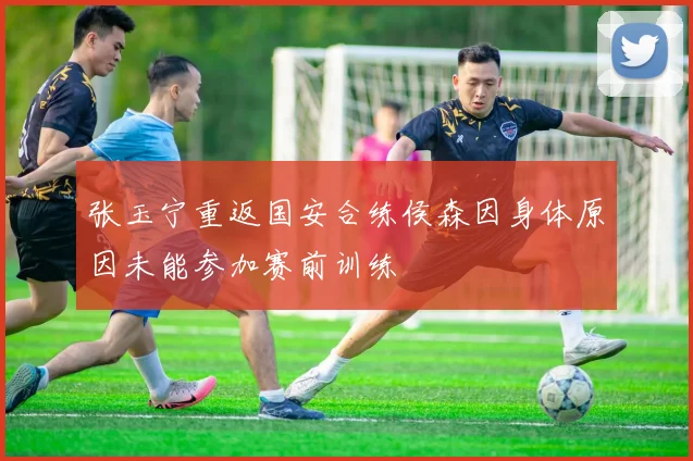 张玉宁重返国安合练侯森因身体原因未能参加赛前训练