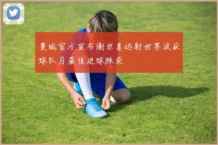 曼城官方宣布谢尔基远射世界波获球队月最佳进球殊荣